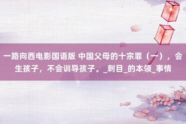 一路向西电影国语版 中国父母的十宗罪（一），会生孩子，不会训导孩子。_刺目_的本领_事情