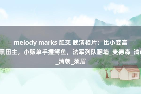 melody marks 肛交 晚清相片：比小妾高半米的黑田主，小贩单手握鳄鱼，法军列队翻墙_麦德森_清朝_须眉