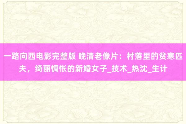一路向西电影完整版 晚清老像片：村落里的贫寒匹夫，绮丽惆怅的新婚女子_技术_热沈_生计