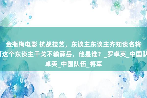 金瓶梅电影 抗战技艺，东谈主东谈主齐知谈名将薛岳，可这个东谈主干戈不输薛岳，他是谁？_罗卓英_中国队伍_将军