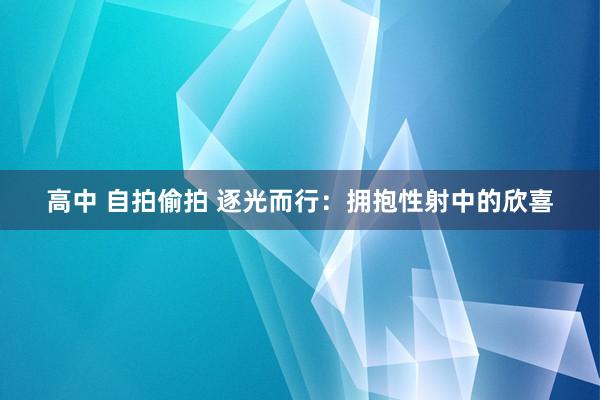 高中 自拍偷拍 逐光而行：拥抱性射中的欣喜