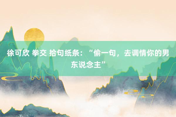 徐可欣 拳交 拾句纸条：“偷一句，去调情你的男东说念主”