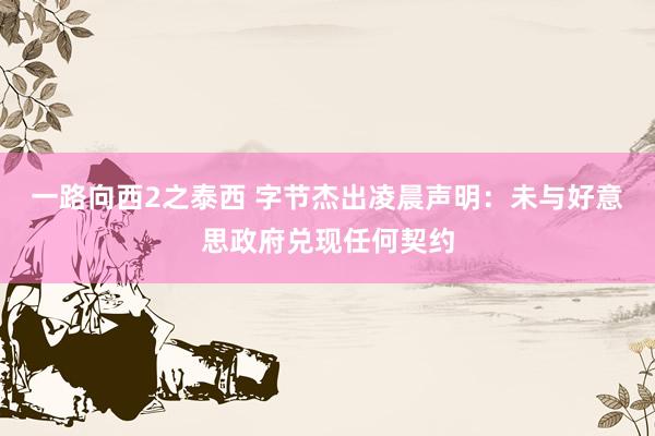 一路向西2之泰西 字节杰出凌晨声明：未与好意思政府兑现任何契约