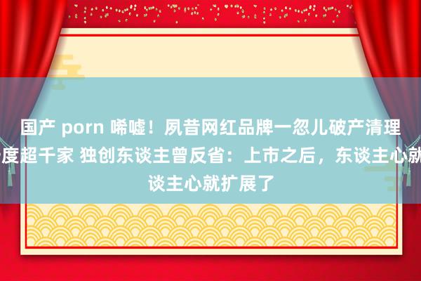 国产 porn 唏嘘！夙昔网红品牌一忽儿破产清理 门店一度超千家 独创东谈主曾反省：上市之后，东谈主心就扩展了