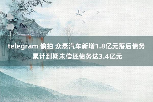 telegram 偷拍 众泰汽车新增1.8亿元落后债务 累计到期未偿还债务达3.4亿元