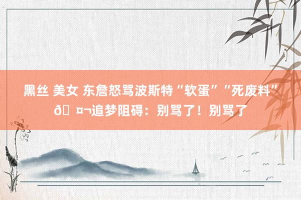黑丝 美女 东詹怒骂波斯特“软蛋”“死废料”🤬追梦阻碍：别骂了！别骂了