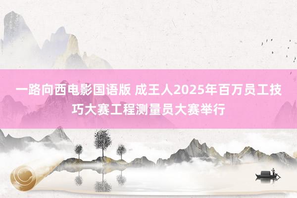 一路向西电影国语版 成王人2025年百万员工技巧大赛工程测量员大赛举行