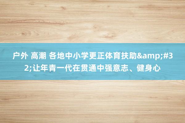户外 高潮 各地中小学更正体育扶助&#32;让年青一代在贯通中强意志、健身心