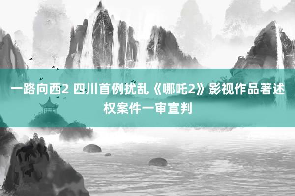 一路向西2 四川首例扰乱《哪吒2》影视作品著述权案件一审宣判