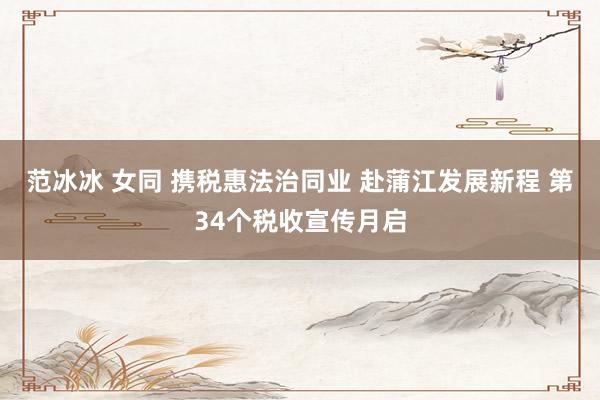 范冰冰 女同 携税惠法治同业 赴蒲江发展新程 第34个税收宣传月启