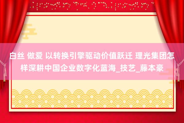 白丝 做爱 以转换引擎驱动价值跃迁 理光集团怎样深耕中国企业数字化蓝海_技艺_藤本豪