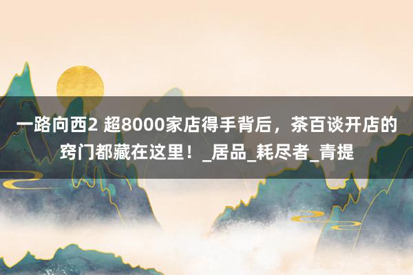 一路向西2 超8000家店得手背后，茶百谈开店的窍门都藏在这里！_居品_耗尽者_青提