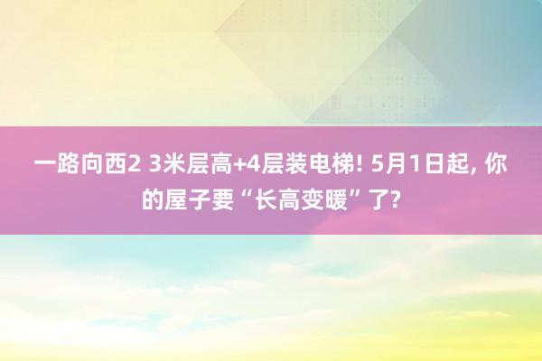 一路向西2 3米层高+4层装电梯! 5月1日起, 你的屋子要“长高变暖”了?