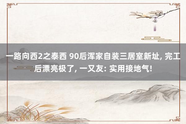 一路向西2之泰西 90后浑家自装三居室新址, 完工后漂亮极了, 一又友: 实用接地气!