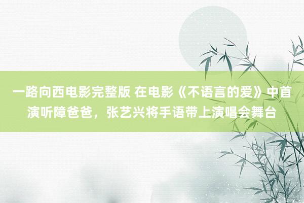 一路向西电影完整版 在电影《不语言的爱》中首演听障爸爸，张艺兴将手语带上演唱会舞台