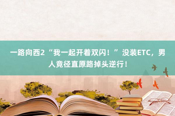 一路向西2 “我一起开着双闪！” 没装ETC，男人竟径直原路掉头逆行！