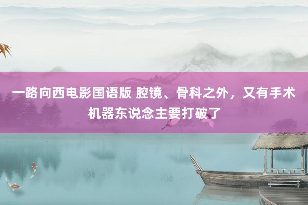 一路向西电影国语版 腔镜、骨科之外，又有手术机器东说念主要打破了