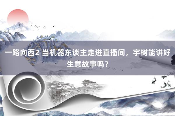 一路向西2 当机器东谈主走进直播间，宇树能讲好生意故事吗？