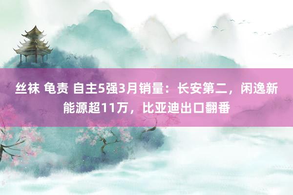 丝袜 龟责 自主5强3月销量：长安第二，闲逸新能源超11万，比亚迪出口翻番