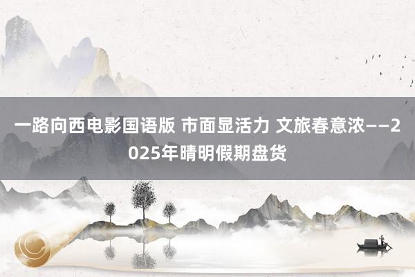 一路向西电影国语版 市面显活力 文旅春意浓——2025年晴明假期盘货