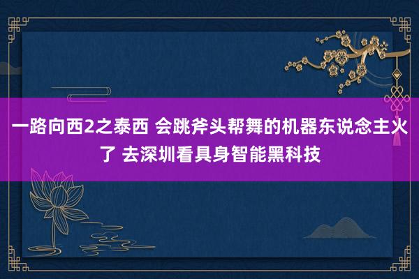 一路向西2之泰西 会跳斧头帮舞的机器东说念主火了 去深圳看具身智能黑科技