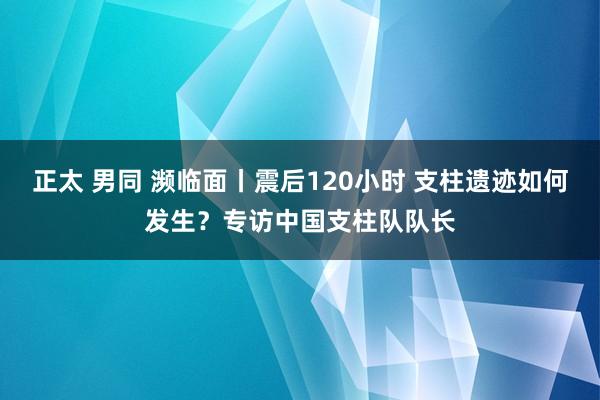 正太 男同 濒临面丨震后120小时 支柱遗迹如何发生？专访中国支柱队队长