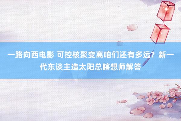 一路向西电影 可控核聚变离咱们还有多远？新一代东谈主造太阳总瞎想师解答