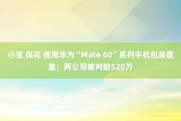 小宝 探花 擅用华为“Mate 60”系列手机包装覆盖：两公司被判赔520万