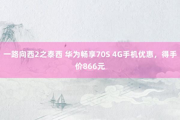一路向西2之泰西 华为畅享70S 4G手机优惠，得手价866元
