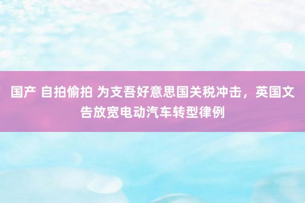 国产 自拍偷拍 为支吾好意思国关税冲击，英国文告放宽电动汽车转型律例
