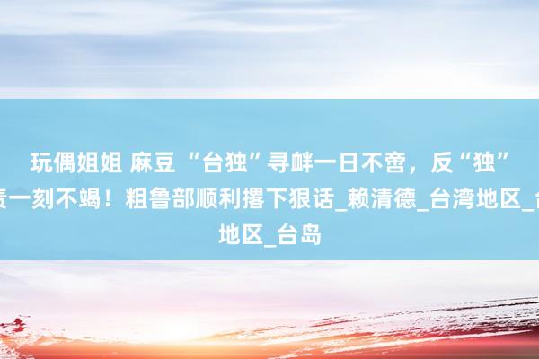 玩偶姐姐 麻豆 “台独”寻衅一日不啻，反“独”惩责一刻不竭！粗鲁部顺利撂下狠话_赖清德_台湾地区_台岛