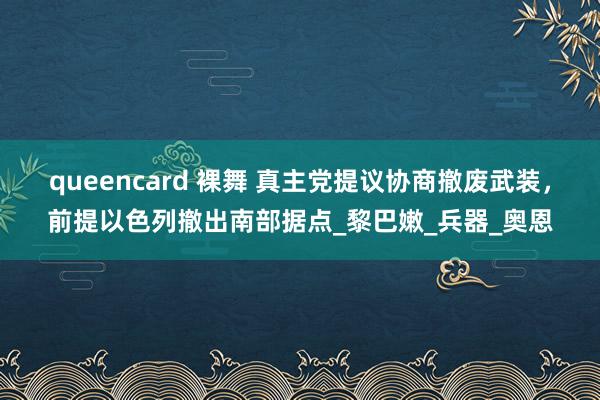 queencard 裸舞 真主党提议协商撤废武装，前提以色列撤出南部据点_黎巴嫩_兵器_奥恩