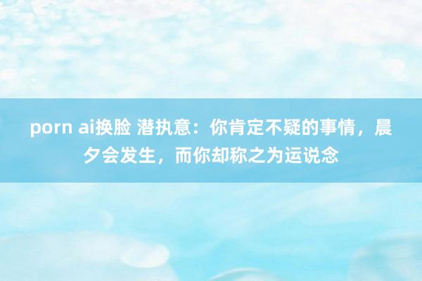 porn ai换脸 潜执意：你肯定不疑的事情，晨夕会发生，而你却称之为运说念