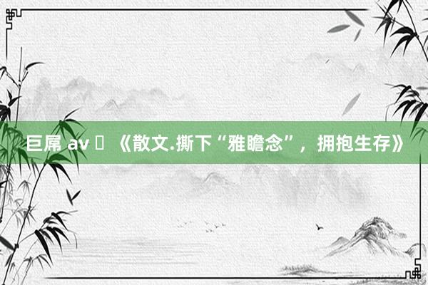 巨屌 av ​《散文.撕下“雅瞻念”，拥抱生存》
