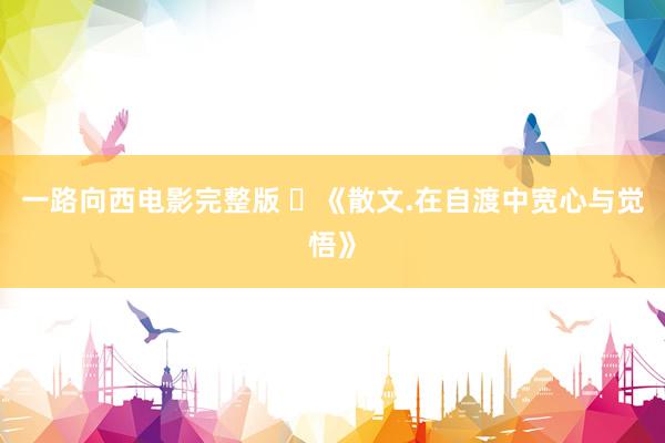 一路向西电影完整版 ​《散文.在自渡中宽心与觉悟》