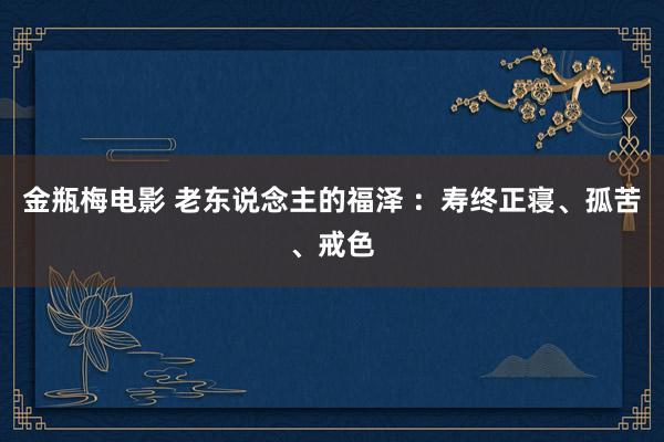 金瓶梅电影 老东说念主的福泽 ：寿终正寝、孤苦、戒色