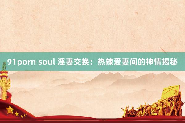 91porn soul 淫妻交换：热辣爱妻间的神情揭秘