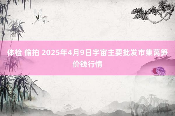 体检 偷拍 2025年4月9日宇宙主要批发市集莴笋价钱行情