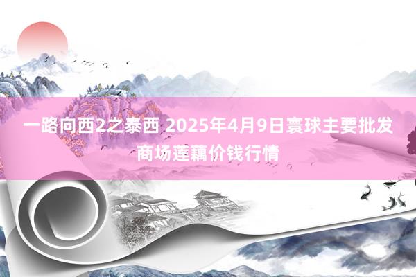 一路向西2之泰西 2025年4月9日寰球主要批发商场莲藕价钱行情