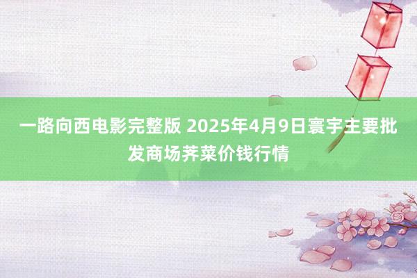 一路向西电影完整版 2025年4月9日寰宇主要批发商场荠菜价钱行情