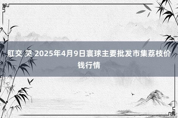 肛交 哭 2025年4月9日寰球主要批发市集荔枝价钱行情