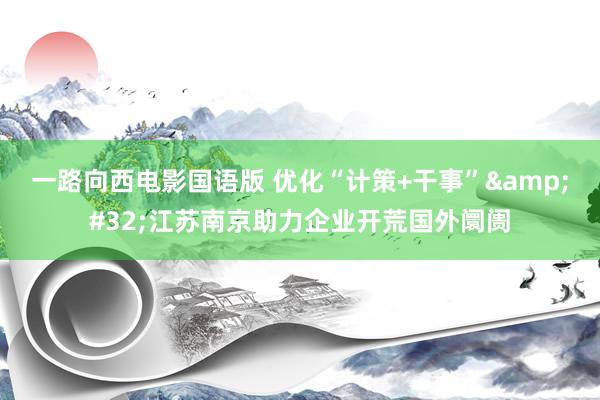 一路向西电影国语版 优化“计策+干事”&#32;江苏南京助力企业开荒国外阛阓