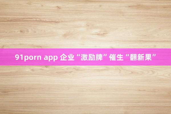 91porn app 企业“激励牌”催生“翻新果”