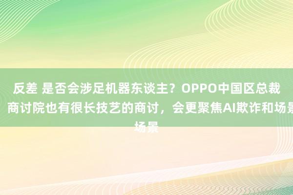 反差 是否会涉足机器东谈主？OPPO中国区总裁：商讨院也有很长技艺的商讨，会更聚焦AI欺诈和场景