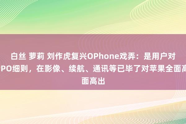 白丝 萝莉 刘作虎复兴OPhone戏弄：是用户对OPPO细则，在影像、续航、通讯等已毕了对苹果全面高出