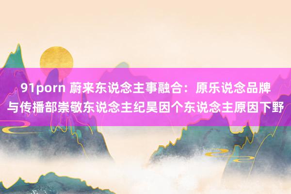 91porn 蔚来东说念主事融合：原乐说念品牌与传播部崇敬东说念主纪昊因个东说念主原因下野