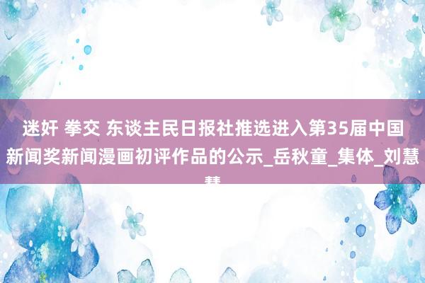 迷奸 拳交 东谈主民日报社推选进入第35届中国新闻奖新闻漫画初评作品的公示_岳秋童_集体_刘慧