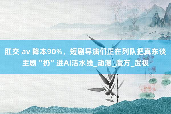 肛交 av 降本90%，短剧导演们正在列队把真东谈主剧“扔”进AI活水线_动漫_魔方_武极