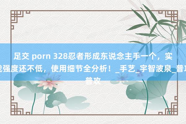 足交 porn 328忍者形成东说念主手一个，实战强度还不低，使用细节全分析！_手艺_宇智波泉_普攻