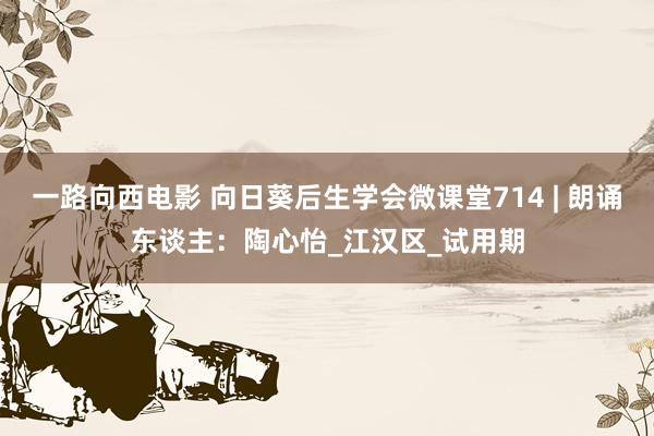 一路向西电影 向日葵后生学会微课堂714 | 朗诵东谈主：陶心怡_江汉区_试用期